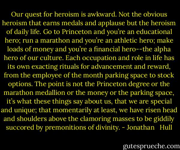 Our quest for heroism is awkward. Not the obvious heroism that earns medals and applause but the heroism of daily life. Go to Princeton and you’re an educational hero; run a marathon and you’re an athletic hero; make loads of money and you’re a financial hero--the alpha hero of our culture. Each occupation and role in life has its own exacting rituals for advancement and reward, from the employee of the month parking space to stock options. The point is not the Princeton degree or the marathon medallion or the money or the parking space, it’s what these things say about us, that we are special and unique; that momentarily at least, we have risen head and shoulders above the clamoring masses to be giddily succored by premonitions of divinity. - Jonathan   Hull