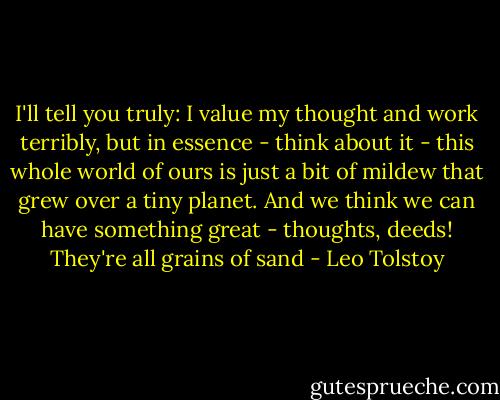 I'll tell you truly: I value my thought and work terribly, but in essence - think about it - this whole world of ours is just a bit of mildew that grew over a tiny planet. And we think we can have something great - thoughts, deeds! They're all grains of sand - Leo Tolstoy