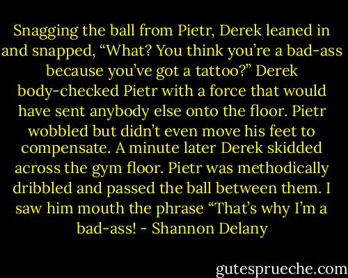 Snagging the ball from Pietr, Derek leaned in and snapped, “What? You<br />think you’re a bad-ass because you’ve got a tattoo?”<br />Derek body-checked Pietr with a force that would have sent anybody else onto the floor. Pietr wobbled but didn’t even move his feet to compensate. A minute later Derek skidded across the gym floor. Pietr was methodically dribbled and passed the ball between them. I saw him mouth the phrase “That’s why I’m a bad-ass! - Shannon Delany