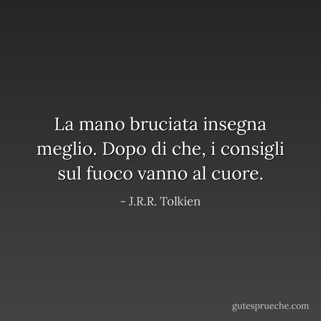 La mano bruciata insegna meglio. Dopo di che, i consigli sul fuoco vanno al cuore. - J.R.R. Tolkien