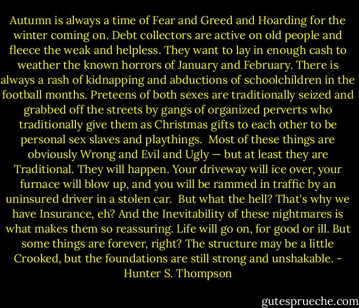 Autumn is always a time of Fear and Greed and Hoarding for the winter coming on. Debt collectors are active on old people and fleece the weak and helpless. They want to lay in enough cash to weather the known horrors of January and February. There is always a rash of kidnapping and abductions of schoolchildren in the football months. Preteens of both sexes are traditionally seized and grabbed off the streets by gangs of organized perverts who traditionally give them as Christmas gifts to each other to be personal sex slaves and playthings.<br /><br />Most of these things are obviously Wrong and Evil and Ugly — but at least they are Traditional. They will happen. Your driveway will ice over, your furnace will blow up, and you will be rammed in traffic by an uninsured driver in a stolen car.<br /><br />But what the hell? That's why we have Insurance, eh? And the Inevitability of these nightmares is what makes them so reassuring. Life will go on, for good or ill. But some things are forever, right? The structure may be a little Crooked, but the foundations are still strong and unshakable. - Hunter S. Thompson
