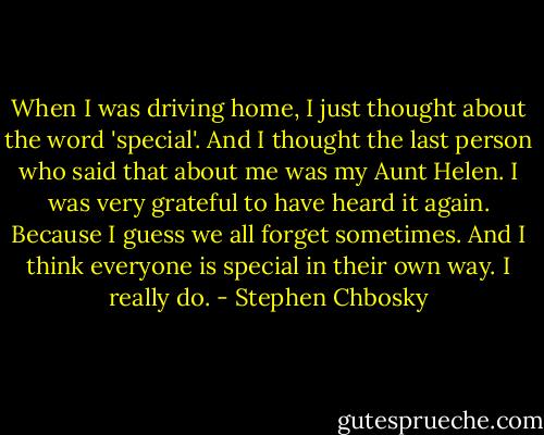 When I was driving home, I just thought about the word 'special'. And I thought the last person who said that about me was my Aunt Helen. I was very grateful to have heard it again. Because I guess we all forget sometimes. And I think everyone is special in their own way. I really do. - Stephen Chbosky