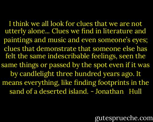 I think we all look for clues that we are not utterly alone... Clues we find in literature and paintings and music and even someone’s eyes; clues that demonstrate that someone else has felt the same indescribable feelings, seen the same things or passed by the spot even if it was by candlelight three hundred years ago. It means everything, like finding footprints in the sand of a deserted island. - Jonathan   Hull