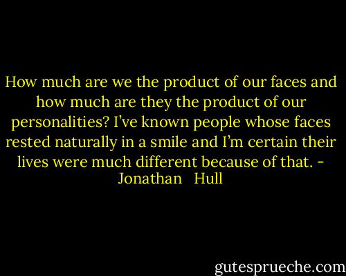 How much are we the product of our faces and how much are they the product of our personalities? I’ve known people whose faces rested naturally in a smile and I’m certain their lives were much different because of that. - Jonathan   Hull