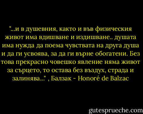 ‎"...и в душевния, както и във физическия живот има вдишване и издишване.. душата има нужда да поема чувствата на друга душа и да ги усвоява, за да ги върне обогатени. Без това прекрасно човешко явление няма живот за сърцето, то остава без въздух, страда и залинява..." , Балзак - Honoré de Balzac