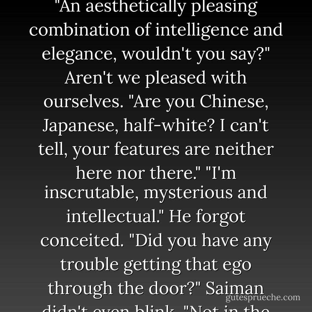 Do you like my working persona?" Saiman asked softly. "An aesthetically pleasing combination of intelligence and elegance, wouldn't you say?"<br />Aren't we pleased with ourselves. "Are you Chinese, Japanese, half-white? I can't tell, your features are neither here nor there."<br />"I'm inscrutable, mysterious and intellectual."<br />He forgot conceited. "Did you have any trouble getting that ego through the door?"<br />Saiman didn't even blink. "Not in the least. - Ilona Andrews