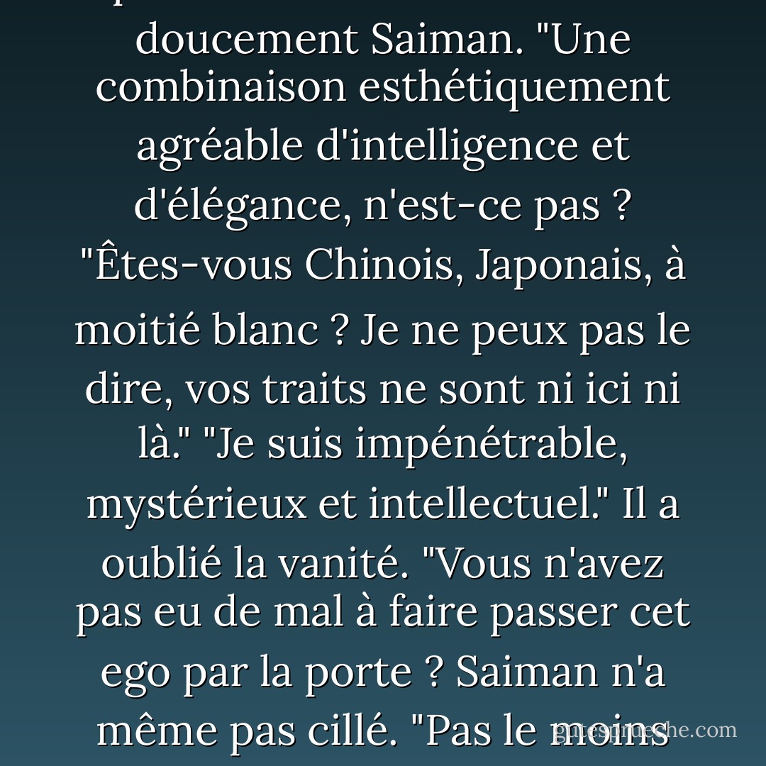 Tu aimes ma personnalité professionnelle ?" demanda doucement Saiman. "Une combinaison esthétiquement agréable d'intelligence et d'élégance, n'est-ce pas ? "Êtes-vous Chinois, Japonais, à moitié blanc ? Je ne peux pas le dire, vos traits ne sont ni ici ni là."<br />"Je suis impénétrable, mystérieux et intellectuel."<br />Il a oublié la vanité. "Vous n'avez pas eu de mal à faire passer cet ego par la porte ? Saiman n'a même pas cillé. "Pas le moins du monde. - Ilona Andrews