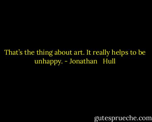 That’s the thing about art. It really helps to be unhappy. - Jonathan   Hull