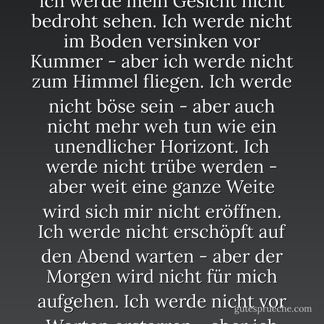 Ohne Liebe werde ich von nun an leben.<br />Unabhängig von Telefon und Koffer.<br />Es wird nicht weh tun. Und ich werde mich nicht sehnen.<br />Ich werde ein gefesselter Wind und ein gefrorener Bach sein.<br />Ich werde nicht blass sein nach einer schlaflosen Nacht -<br />aber ich werde mein Gesicht nicht bedroht sehen.<br />Ich werde nicht im Boden versinken vor Kummer -<br />aber ich werde nicht zum Himmel fliegen.<br />Ich werde nicht böse sein -<br />aber auch nicht mehr weh tun wie ein unendlicher Horizont.<br />Ich werde nicht trübe werden -<br />aber weit<br />eine ganze Weite wird sich mir nicht eröffnen.<br />Ich werde nicht erschöpft auf den Abend warten -<br />aber der Morgen wird nicht für mich aufgehen.<br />Ich werde nicht vor Worten erstarren -<br />aber ich werde nicht über der Glut verbrennen.<br />Ich werde nicht an einer grausamen Schulter weinen -<br />aber ich werde nicht von Herzen lachen.<br />Ich werde nicht allein vom Anblick sterben -<br />aber ich werde nicht mehr wirklich leben. - Blaga Dimitrova<