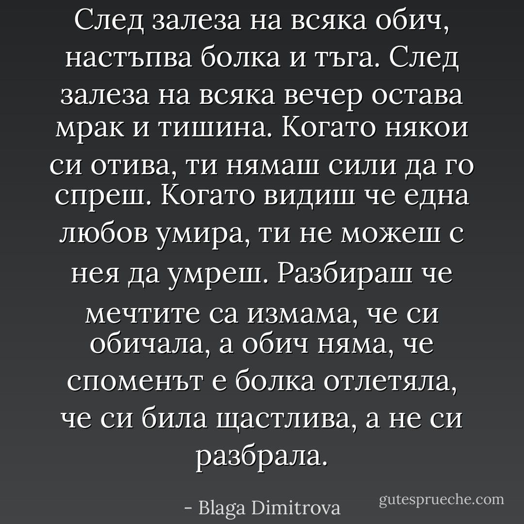 След залеза на всяка обич,<br />настъпва болка и тъга.<br />След залеза на всяка вечер<br />остава мрак и тишина.<br />Когато някои си отива,<br />ти нямаш сили да го спреш.<br />Когато видиш че една любов умира,<br />ти не можеш с нея да умреш.<br />Разбираш че мечтите са измама,<br />че си обичала, а обич няма,<br />че споменът е болка отлетяла,<br />че си била щастлива, а не си разбрала. - Blaga Dimitrova