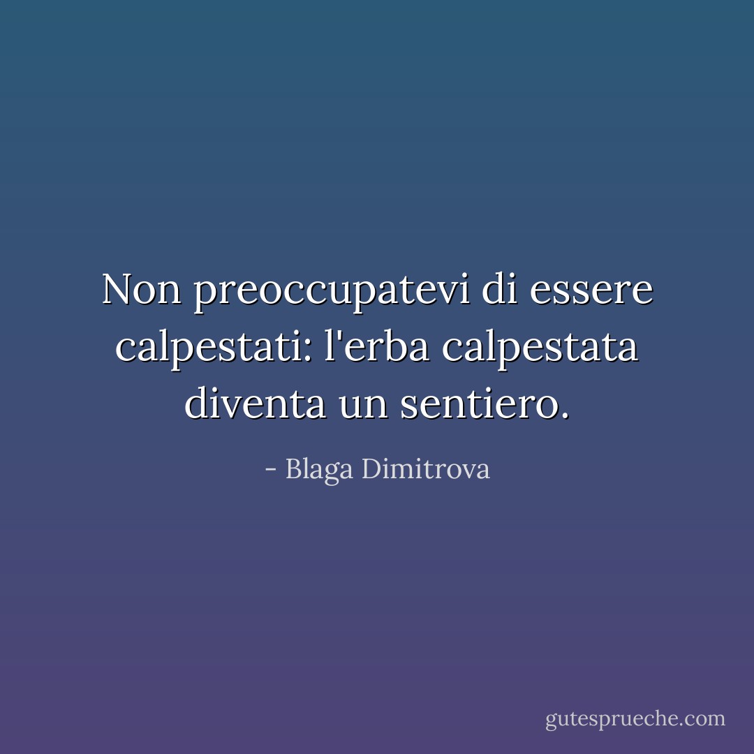 Non preoccupatevi di essere calpestati: l'erba calpestata diventa un sentiero. - Blaga Dimitrova