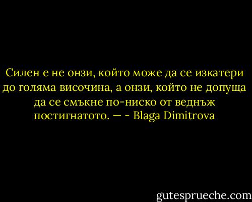 Силен е не онзи, който може да се изкатери до голяма височина, а онзи, който не допуща да се смъкне по-ниско от веднъж постигнатото. — - Blaga Dimitrova