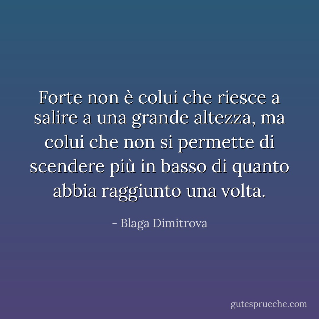 Forte non è colui che riesce a salire a una grande altezza, ma colui che non si permette di scendere più in basso di quanto abbia raggiunto una volta. - Blaga Dimitrova