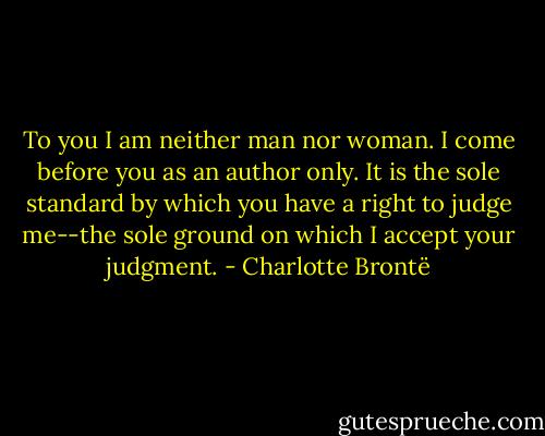 To you I am neither man nor woman. I come before you as an author only. It is the sole standard by which you have a right to judge me--the sole ground on which I accept your judgment. - Charlotte Brontë