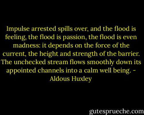 Impulse arrested spills over, and the flood is feeling, the flood is passion, the flood is even madness: it depends on the force of the current, the height and strength of the barrier. The unchecked stream flows smoothly down its appointed channels into a calm well being. - Aldous Huxley