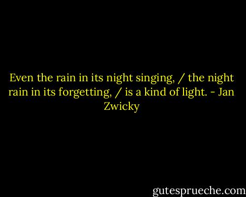 Even the rain in its night singing, / the night rain in its forgetting, / is a kind of light. - Jan Zwicky