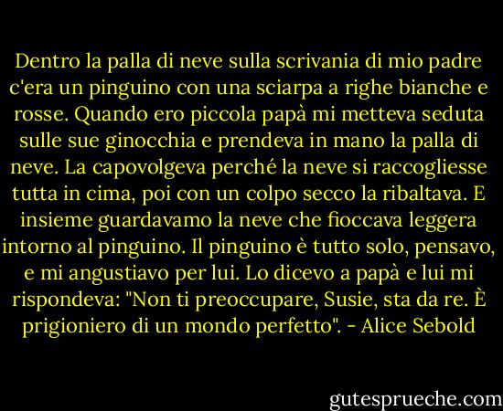 Dentro la palla di neve sulla scrivania di mio padre c'era un pinguino con una sciarpa a righe bianche e rosse. Quando ero piccola papà mi metteva seduta sulle sue ginocchia e prendeva in mano la palla di neve. La capovolgeva perché la neve si raccogliesse tutta in cima, poi con un colpo secco la ribaltava. E insieme guardavamo la neve che fioccava leggera intorno al pinguino. Il pinguino è tutto solo, pensavo, e mi angustiavo per lui. Lo dicevo a papà e lui mi rispondeva: "Non ti preoccupare, Susie, sta da re. È prigioniero di un mondo perfetto". - Alice Sebold