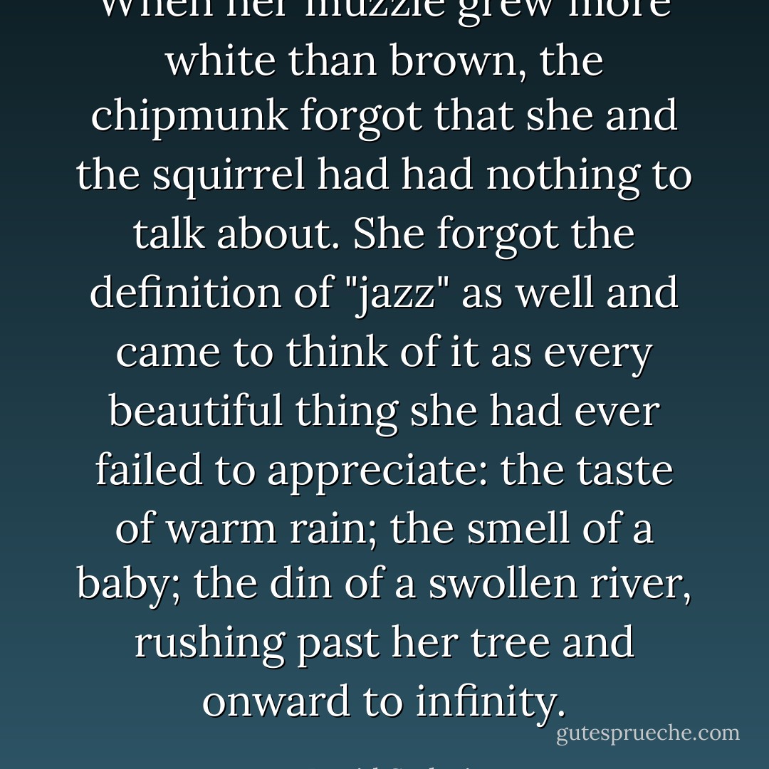 When her muzzle grew more white than brown, the chipmunk forgot that she and the squirrel had had nothing to talk about. She forgot the definition of "jazz" as well and came to think of it as every beautiful thing she had ever failed to appreciate: the taste of warm rain; the smell of a baby; the din of a swollen river, rushing past her tree and onward to infinity. - David Sedaris