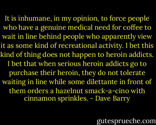 It is inhumane, in my opinion, to force people who have a genuine medical need for coffee to wait in line behind people who apparently view it as some kind of recreational activity. I bet this kind of thing does not happen to heroin addicts. I bet that when serious heroin addicts go to purchase their heroin, they do not tolerate waiting in line while some dilettante in front of them orders a hazelnut smack-a-cino with cinnamon sprinkles. - Dave Barry
