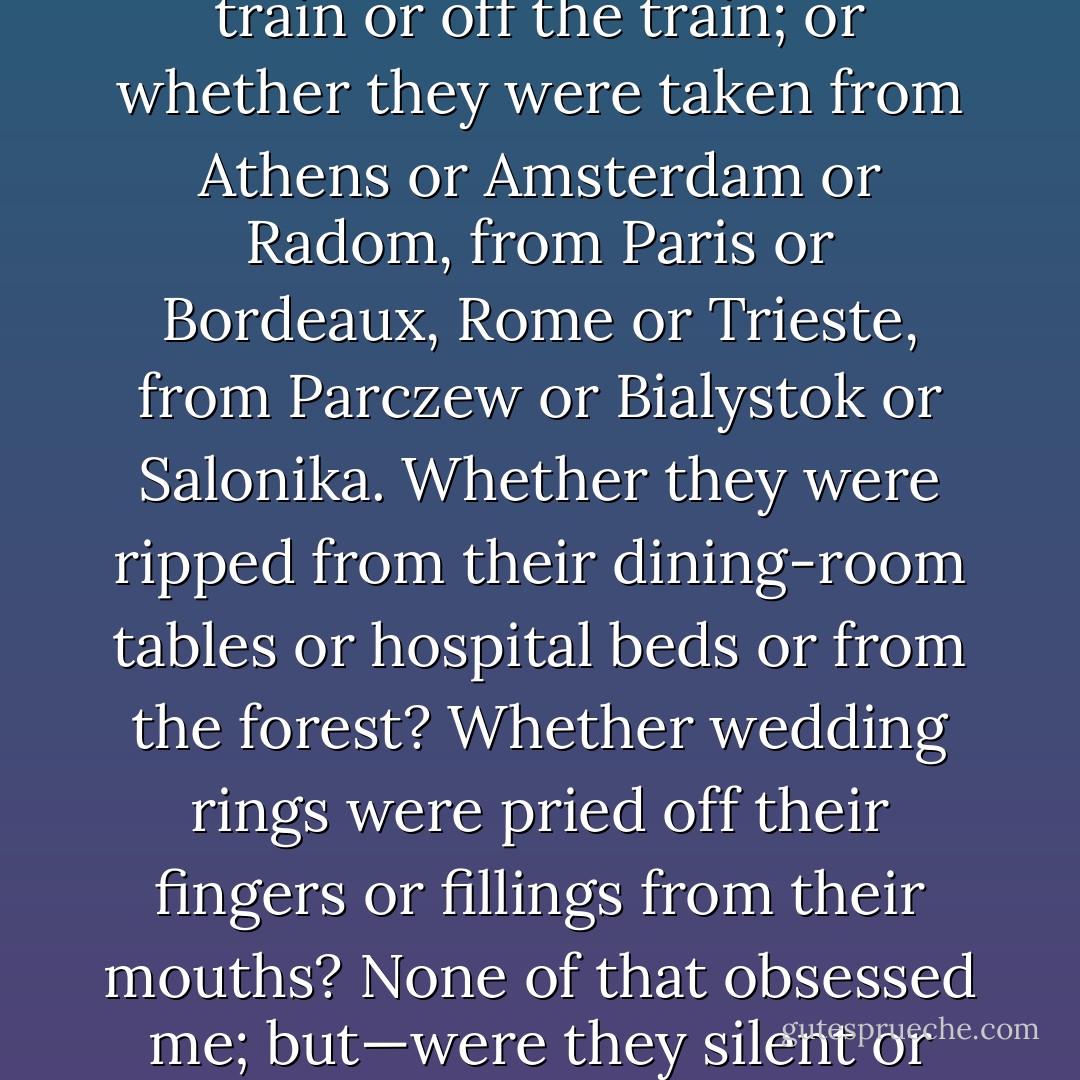 Does it matter if they were from Kielce or Brno or Grodno or Brody or Lvov or Turin or Berlin? Or that the silverware or one linen tablecloth or the chipped enamel pot—the one with the red stripe, handed down by a mother to her daughter—were later used by a neighbour or someone they never knew? Or if one went first or last; or whether they were separated getting on the train or off the train; or whether they were taken from Athens or Amsterdam or Radom, from Paris or Bordeaux, Rome or Trieste, from Parczew or Bialystok or Salonika. Whether they were ripped from their dining-room tables or hospital beds or from the forest? Whether wedding rings were pried off their fingers or fillings from their mouths? None of that obsessed me; but—were they silent or did they speak? Were their eyes open or closed?<br /><br />I couldn't turn my anguish from the precise moment of death. I was focused on that historical split second: the tableau of the haunting trinity—perpetrator, victim, witness.<br /><br />But at what moment does wood become stone, peat become coal, limestone become marble? The gradual instant. - Anne Michaels