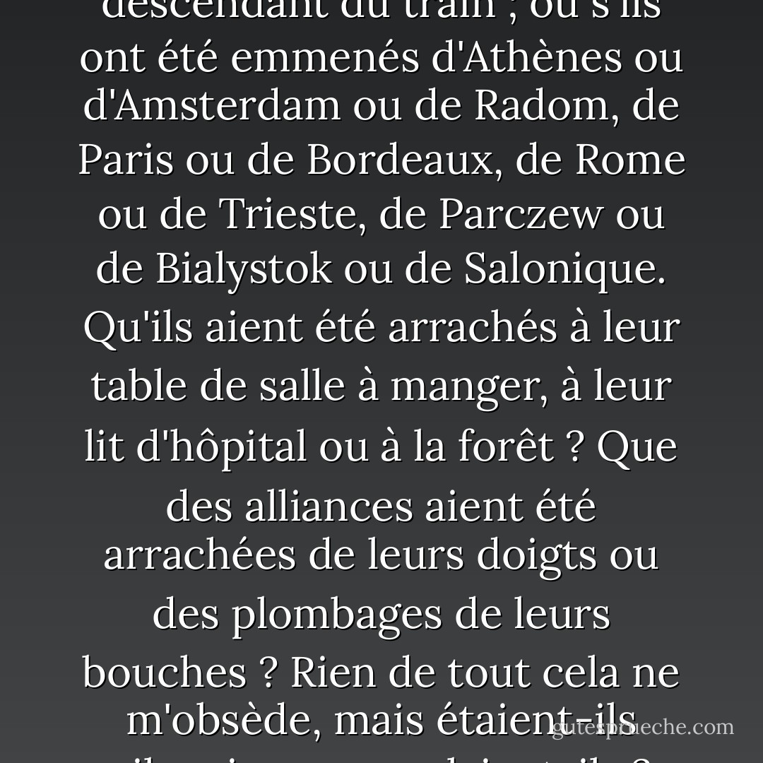 Qu'ils soient de Kielce, de Brno, de Grodno, de Brody, de Lvov, de Turin ou de Berlin importe-t-il ? Ou que l'argenterie ou une nappe en lin ou le pot en émail ébréché - celui avec la bande rouge, transmis par une mère à sa fille - aient été utilisés plus tard par un voisin ou quelqu'un qu'ils n'ont jamais connu ? Ou si l'un est parti en premier ou en dernier ; ou s'ils ont été séparés en montant ou en descendant du train ; ou s'ils ont été emmenés d'Athènes ou d'Amsterdam ou de Radom, de Paris ou de Bordeaux, de Rome ou de Trieste, de Parczew ou de Bialystok ou de Salonique. Qu'ils aient été arrachés à leur table de salle à manger, à leur lit d'hôpital ou à la forêt ? Que des alliances aient été arrachées de leurs doigts ou des plombages de leurs bouches ? Rien de tout cela ne m'obsède, mais étaient-ils silencieux ou parlaient-ils ? Leurs yeux étaient-ils ouverts ou fermés ? <br /><br />Je ne pouvais pas détourner mon angoisse du moment précis de la mort. Je me concentrais sur cette fraction de seconde historique : le tableau de la trinité obsédante - auteur, victime, témoin. <br /><br />Mais à quel moment le bois devient-il pierre, la tourbe devient-elle charbon, le calcaire devient-il marbre ? L'instant progressif. - Anne Michaels