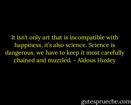 It isn’t only art that is incompatible with happiness, it’s also science. Science is dangerous, we have to keep it most carefully chained and muzzled. - Aldous Huxley
