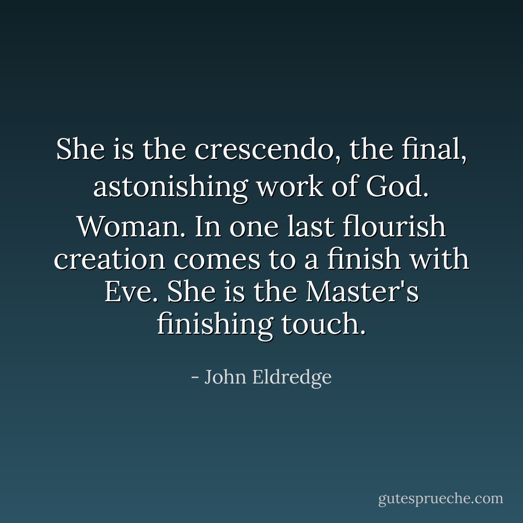 She is the crescendo, the final, astonishing work of God. Woman. In one last flourish creation comes to a finish with Eve. She is the Master's finishing touch. - John Eldredge
