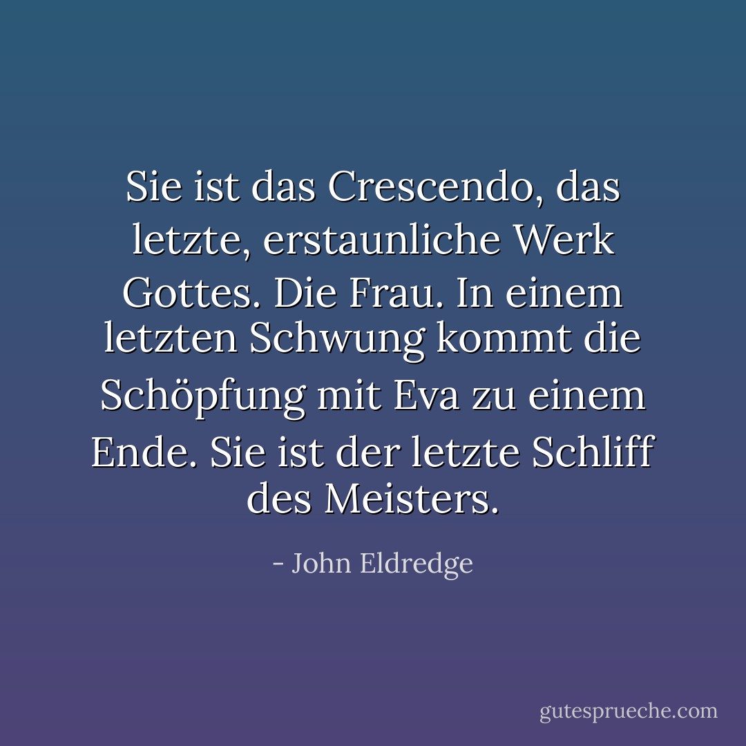 Sie ist das Crescendo, das letzte, erstaunliche Werk Gottes. Die Frau. In einem letzten Schwung kommt die Schöpfung mit Eva zu einem Ende. Sie ist der letzte Schliff des Meisters. - John Eldredge<