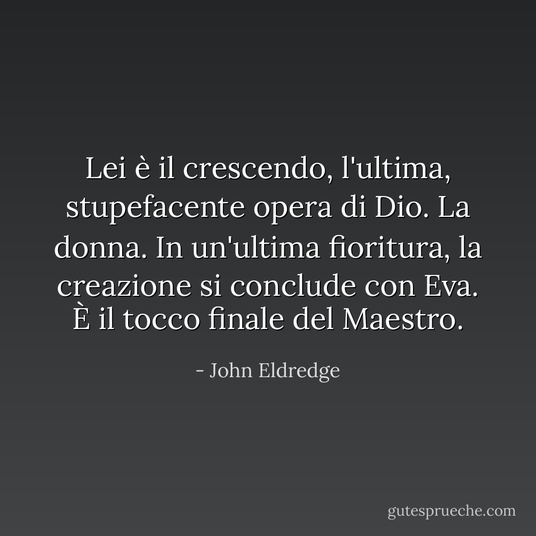 Lei è il crescendo, l'ultima, stupefacente opera di Dio. La donna. In un'ultima fioritura, la creazione si conclude con Eva. È il tocco finale del Maestro. - John Eldredge