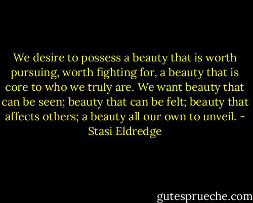 We desire to possess a beauty that is worth pursuing, worth fighting for, a beauty that is core to who we truly are. We want beauty that can be seen; beauty that can be felt; beauty that affects others; a beauty all our own to unveil. - Stasi Eldredge
