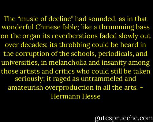 The “music of decline” had sounded, as in that wonderful Chinese fable; like a thrumming bass on the organ its reverberations faded slowly out over decades; its throbbing could be heard in the corruption of the schools, periodicals, and universities, in melancholia and insanity among those artists and critics who could still be taken seriously; it raged as untrammeled and amateurish overproduction in all the arts. - Hermann Hesse