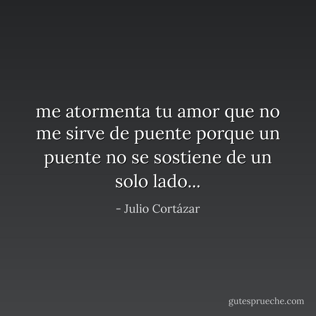 me atormenta tu amor que no me sirve de puente porque un puente no se sostiene de un solo lado... - Julio Cortázar