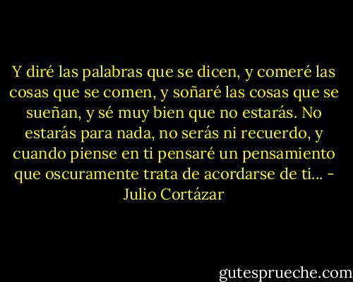 Y diré las palabras que se dicen, y comeré las cosas que se comen, y soñaré las cosas que se sueñan, y sé muy bien que no estarás. No estarás para nada, no serás ni recuerdo, y cuando piense en ti pensaré un pensamiento que oscuramente trata de acordarse de ti... - Julio Cortázar