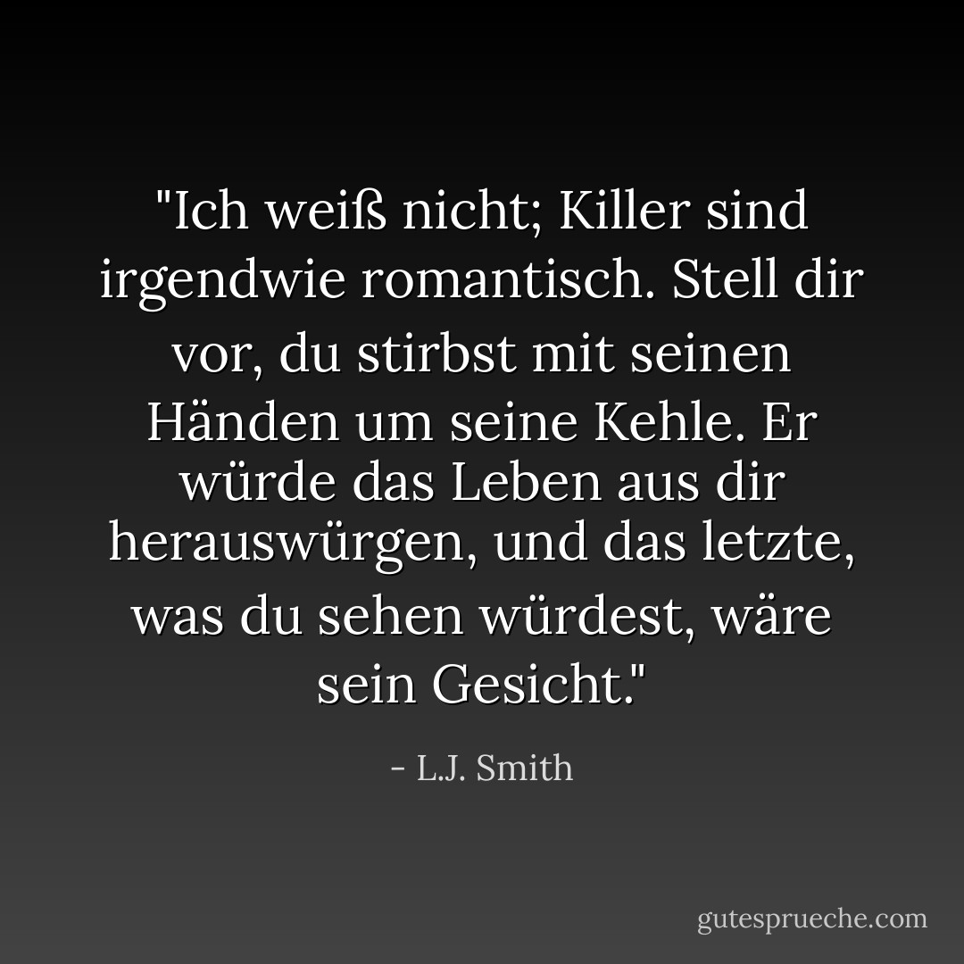 <i>"Ich weiß nicht; Killer sind irgendwie romantisch. Stell dir vor, du stirbst mit seinen Händen um seine Kehle. Er würde das Leben aus dir herauswürgen, und das letzte, was du sehen würdest, wäre sein Gesicht."</i> - L.J. Smith<