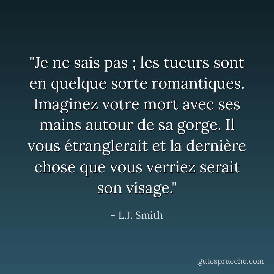 <i>"Je ne sais pas ; les tueurs sont en quelque sorte romantiques. Imaginez votre mort avec ses mains autour de sa gorge. Il vous étranglerait et la dernière chose que vous verriez serait son visage."</i> - L.J. Smith