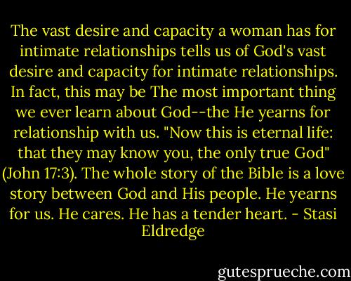 The vast desire and capacity a woman has for intimate relationships tells us of God's vast desire and capacity for intimate relationships. In fact, this may be The most important thing we ever learn about God--the He yearns for relationship with us. "Now this is eternal life: that they may know you, the only true God" (John 17:3). The whole story of the Bible is a love story between God and His people. He yearns for us. He cares. He has a tender heart. - Stasi Eldredge