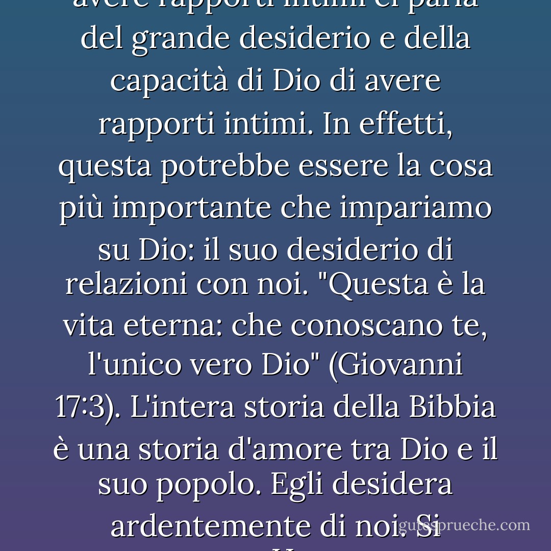 Il grande desiderio e la capacità che una donna ha di avere rapporti intimi ci parla del grande desiderio e della capacità di Dio di avere rapporti intimi. In effetti, questa potrebbe essere la cosa più importante che impariamo su Dio: il suo desiderio di relazioni con noi. "Questa è la vita eterna: che conoscano te, l'unico vero Dio" (Giovanni 17:3). L'intera storia della Bibbia è una storia d'amore tra Dio e il suo popolo. Egli desidera ardentemente di noi. Si preoccupa. Ha un cuore tenero. - Stasi Eldredge