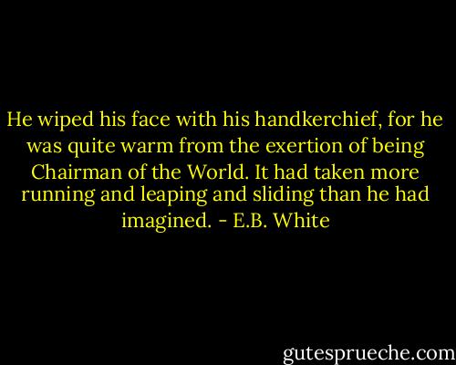 He wiped his face with his handkerchief, for he was quite warm from the exertion of being Chairman of the World. It had taken more running and leaping and sliding than he had imagined. - E.B. White