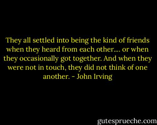 They all settled into being the kind of friends when they heard from each other.... or when they occasionally got together. And when they were not in touch, they did not think of one another. - John Irving