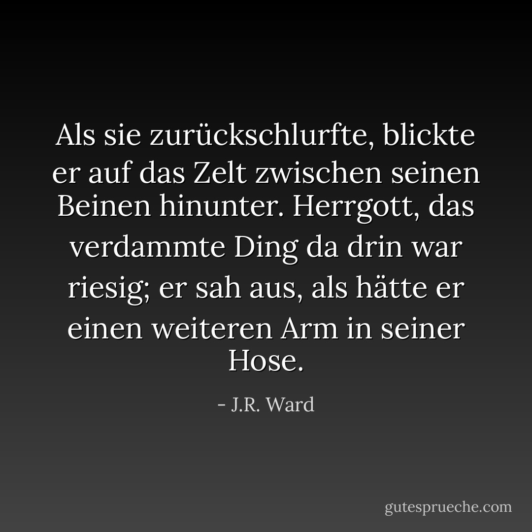 Als sie zurückschlurfte, blickte er auf das Zelt zwischen seinen Beinen hinunter. Herrgott, das verdammte Ding da drin war riesig; er sah aus, als hätte er einen weiteren Arm in seiner Hose. - J.R. Ward<