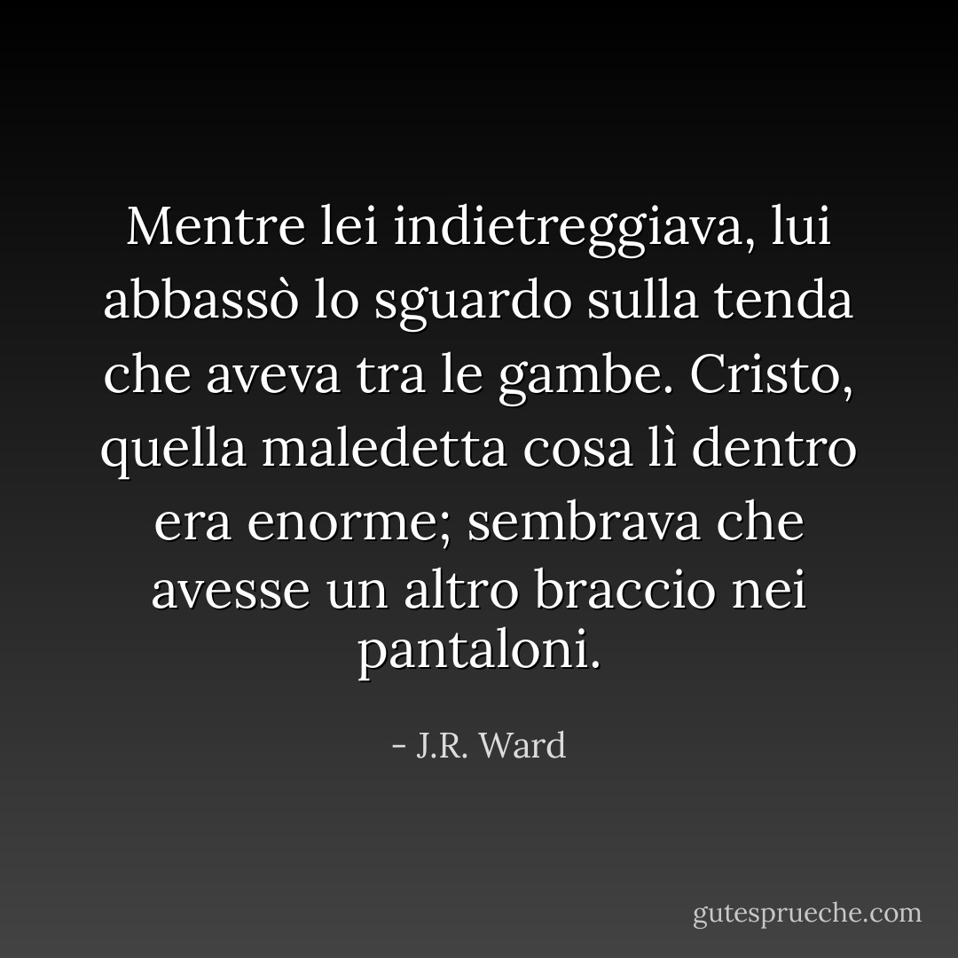 Mentre lei indietreggiava, lui abbassò lo sguardo sulla tenda che aveva tra le gambe. Cristo, quella maledetta cosa lì dentro era enorme; sembrava che avesse un altro braccio nei pantaloni. - J.R. Ward