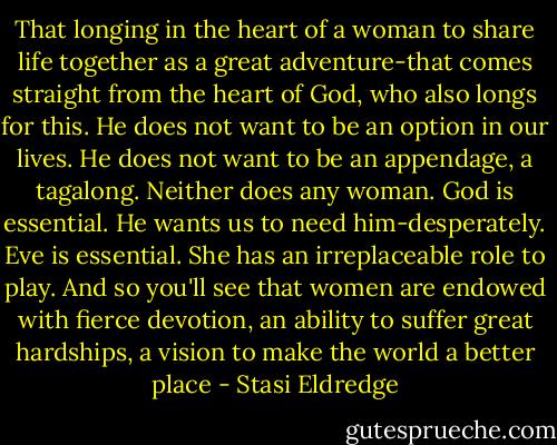 That longing in the heart of a woman to share life together as a great adventure-that comes straight from the heart of God, who also longs for this. He does not want to be an option in our lives. He does not want to be an appendage, a tagalong. Neither does any woman. God is essential. He wants us to need him-desperately. Eve is essential. She has an irreplaceable role to play. And so you'll see that women are endowed with fierce devotion, an ability to suffer great hardships, a vision to make the world a better place - Stasi Eldredge
