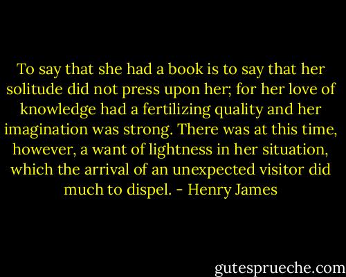 To say that she had a book is to say that her solitude did not press upon her; for her love of knowledge had a fertilizing quality and her imagination was strong. There was at this time, however, a want of lightness in her situation, which the arrival of an unexpected visitor did much to dispel. - Henry James