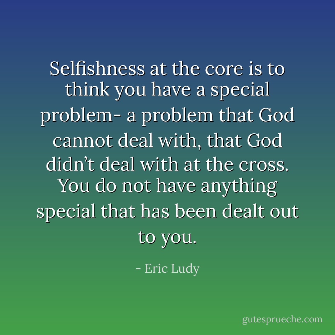 Selfishness at the core is to think you have a special problem- a problem that God cannot deal with, that God didn’t deal with at the cross. You do not have anything special that has been dealt out to you. - Eric Ludy
