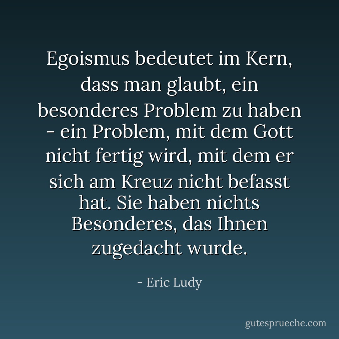 Egoismus bedeutet im Kern, dass man glaubt, ein besonderes Problem zu haben - ein Problem, mit dem Gott nicht fertig wird, mit dem er sich am Kreuz nicht befasst hat. Sie haben nichts Besonderes, das Ihnen zugedacht wurde. - Eric Ludy<