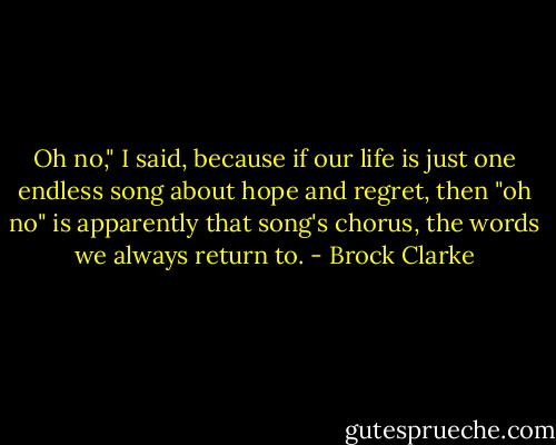 Oh no," I said, because if our life is just one endless song about hope and regret, then "oh no" is apparently that song's chorus, the words we always return to. - Brock Clarke