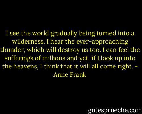 I see the world gradually being turned into a wilderness. I hear the ever-approaching thunder, which will destroy us too. I can feel the sufferings of millions and yet, if I look up into the heavens, I think that it will all come right. - Anne Frank