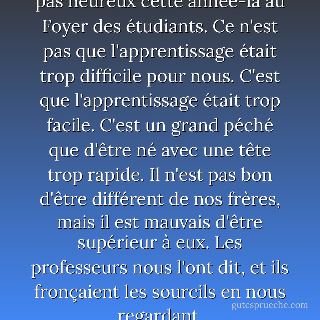 Nous, Égalité 7-2521, n'étions pas heureux cette année-là au Foyer des étudiants. Ce n'est pas que l'apprentissage était trop difficile pour nous. C'est que l'apprentissage était trop facile. C'est un grand péché que d'être né avec une tête trop rapide. Il n'est pas bon d'être différent de nos frères, mais il est mauvais d'être supérieur à eux. Les professeurs nous l'ont dit, et ils fronçaient les sourcils en nous regardant. - Ayn Rand