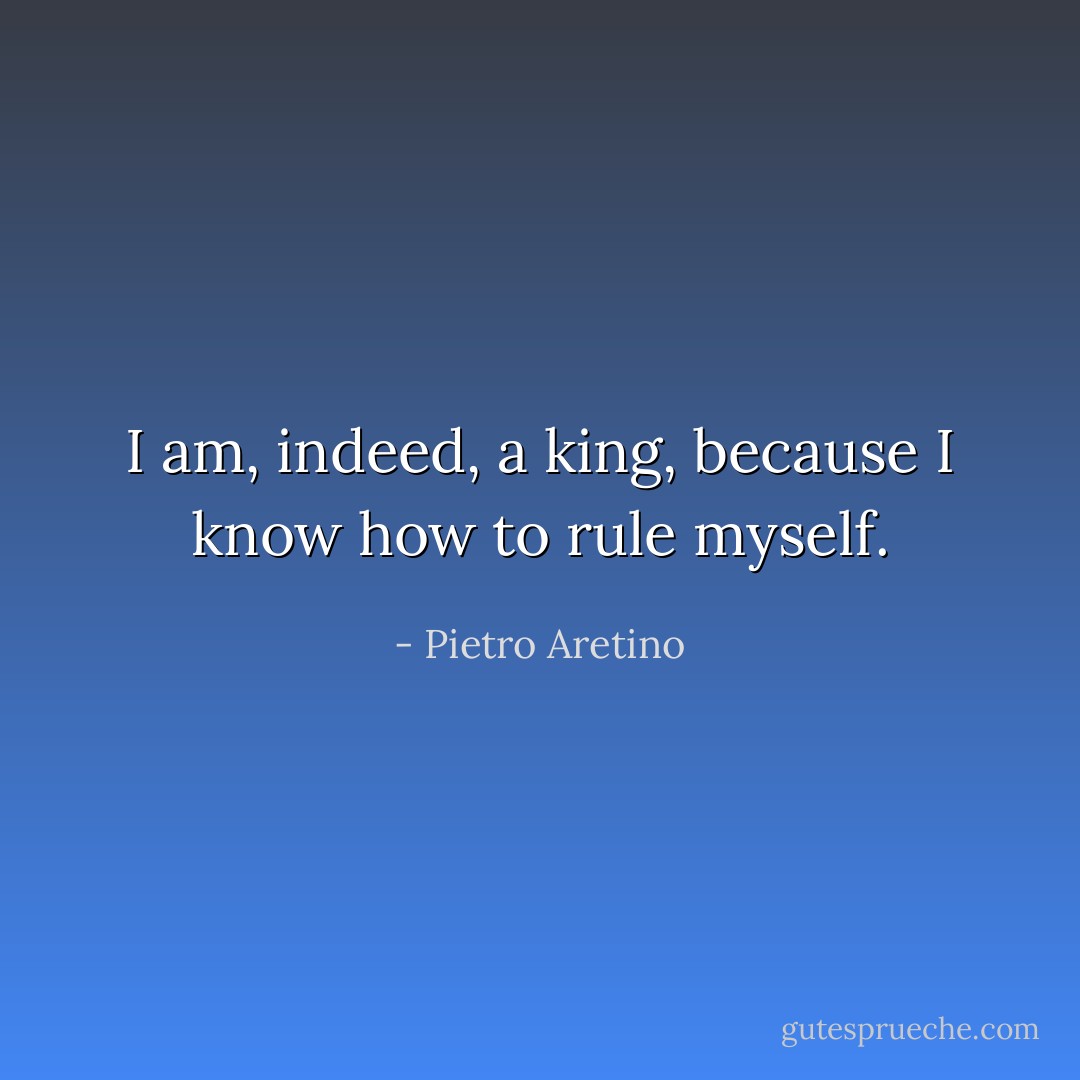 I am, indeed, a king, because I know how to rule myself. - Pietro Aretino