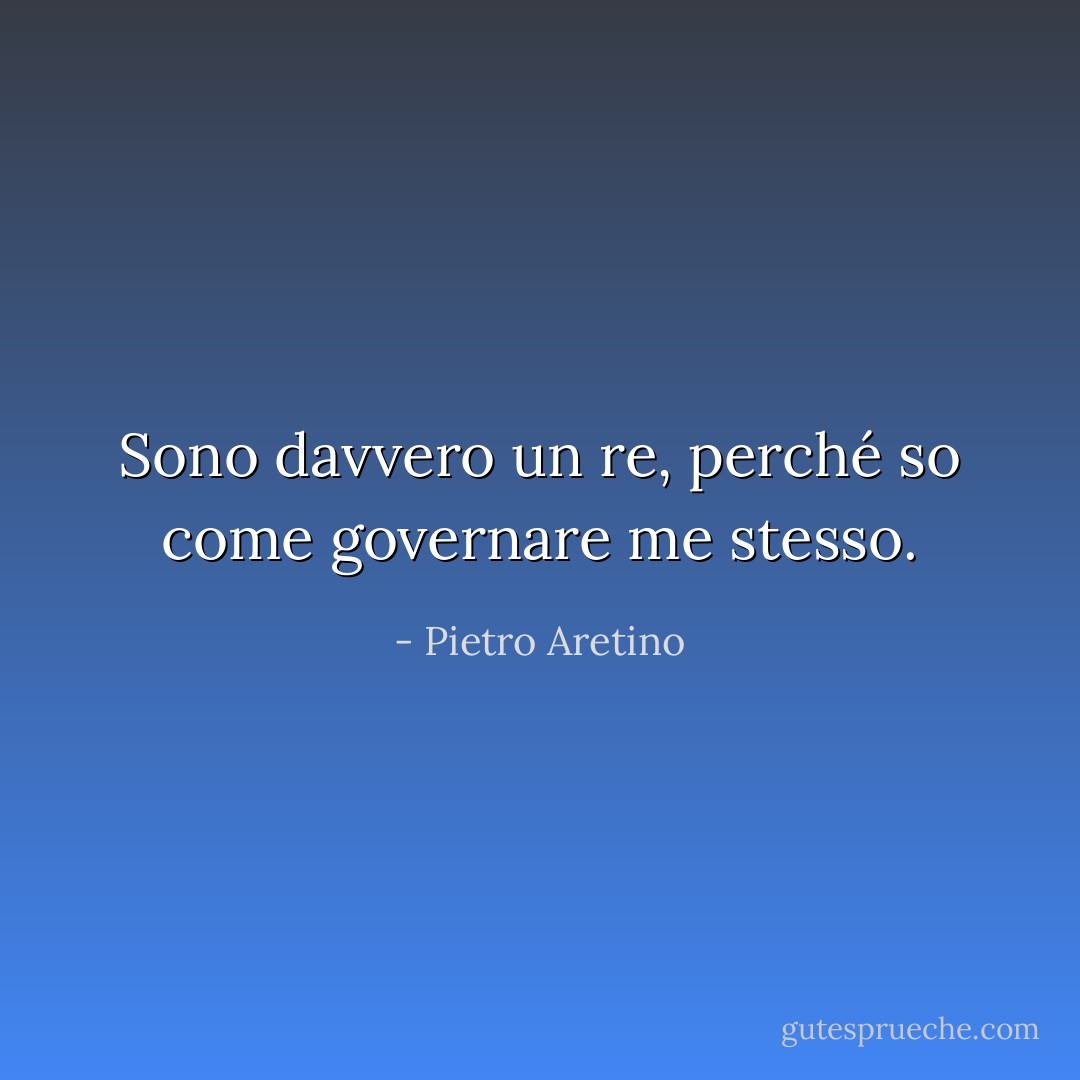 Sono davvero un re, perché so come governare me stesso. - Pietro Aretino